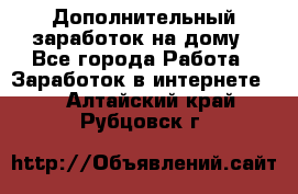 Дополнительный заработок на дому - Все города Работа » Заработок в интернете   . Алтайский край,Рубцовск г.